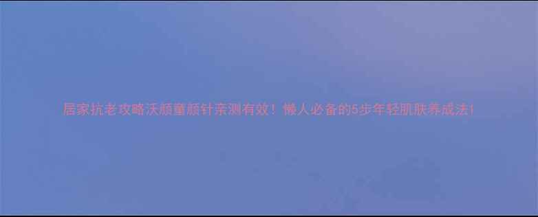 居家抗老攻略沃颜童颜针亲测有效懒人必备的5步年轻肌肤养成法
