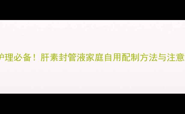 居家护理必备肝素封管液家庭自用配制方法与注意事项