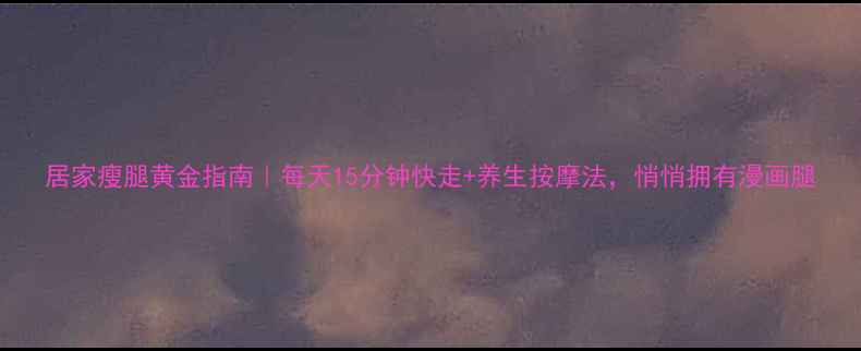 图片 居家瘦腿黄金指南｜每天15分钟快走+养生按摩法，悄悄拥有漫画腿