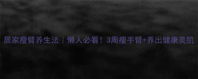 居家瘦臂养生法懒人必看3周瘦手臂养出健康美肌