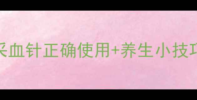 图片 居家监测必备！准信采血针正确使用+养生小技巧，精准守护全家健康