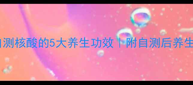 居家自测核酸的5大养生功效附自测后养生指南
