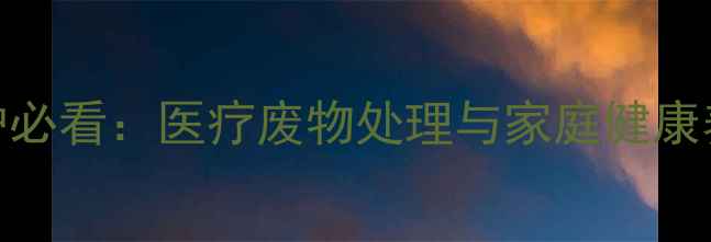居家防护必看医疗废物处理与家庭健康养生指南
