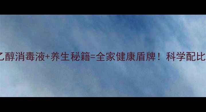 图片 居家防护新趋势乙醇消毒液+养生秘籍=全家健康盾牌！科学配比+场景指南全公开