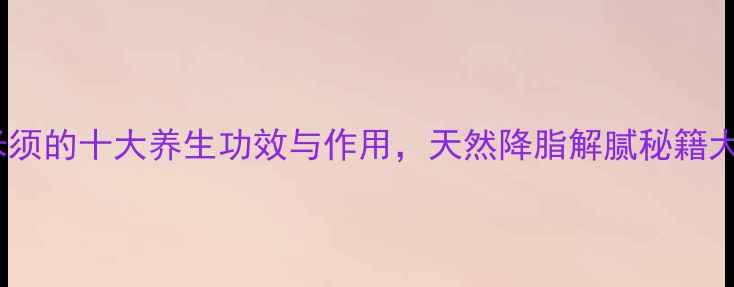 山楂玉米须的十大养生功效与作用天然降脂解腻秘籍大公开