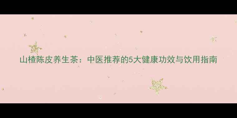 山楂陈皮养生茶中医推荐的5大健康功效与饮用指南