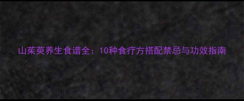 山茱萸养生食谱全10种食疗方搭配禁忌与功效指南