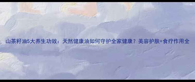 图片 山茶籽油5大养生功效：天然健康油如何守护全家健康？美容护肤+食疗作用全