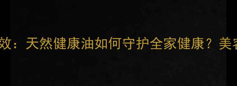 山茶籽油5大养生功效天然健康油如何守护全家健康美容护肤食疗作用全