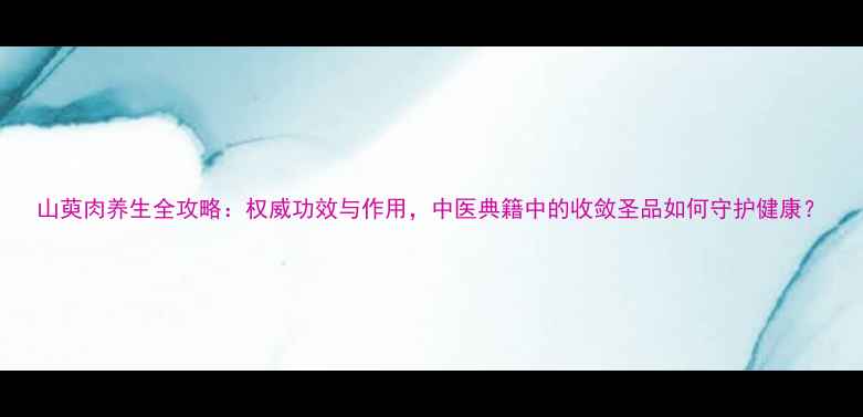 图片 山萸肉养生全攻略：权威功效与作用，中医典籍中的收敛圣品如何守护健康？