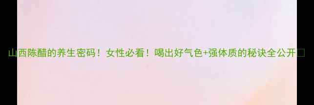 图片 山西陈醋的养生密码！女性必看！喝出好气色+强体质的秘诀全公开✨