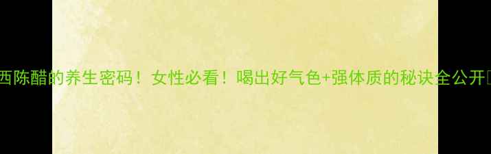 山西陈醋的养生密码女性必看喝出好气色强体质的秘诀全公开