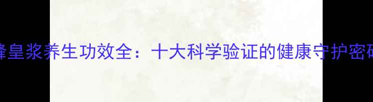 峰皇浆养生功效全十大科学验证的健康守护密码