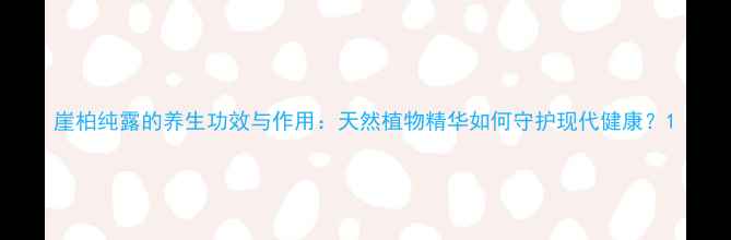 崖柏纯露的养生功效与作用天然植物精华如何守护现代健康