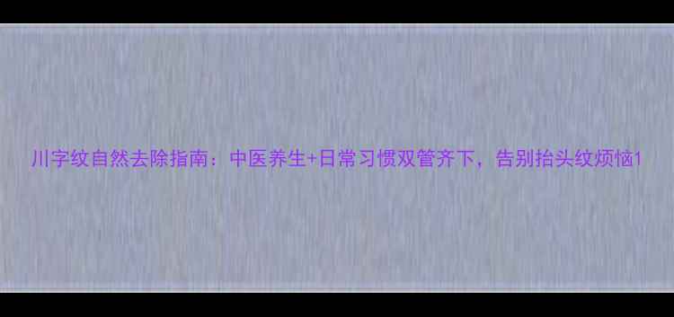川字纹自然去除指南中医养生日常习惯双管齐下告别抬头纹烦恼