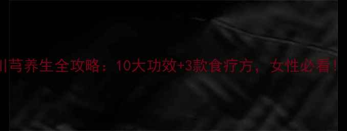 川芎养生全攻略10大功效3款食疗方女性必看