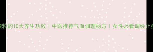 川芎颗粒的10大养生功效中医推荐气血调理秘方女性必看调经止痛指南