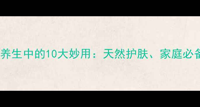 图片 工业凡士林在养生中的10大妙用：天然护肤、家庭必备的万能神器2