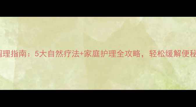巨结肠调理指南5大自然疗法家庭护理全攻略轻松缓解便秘困扰