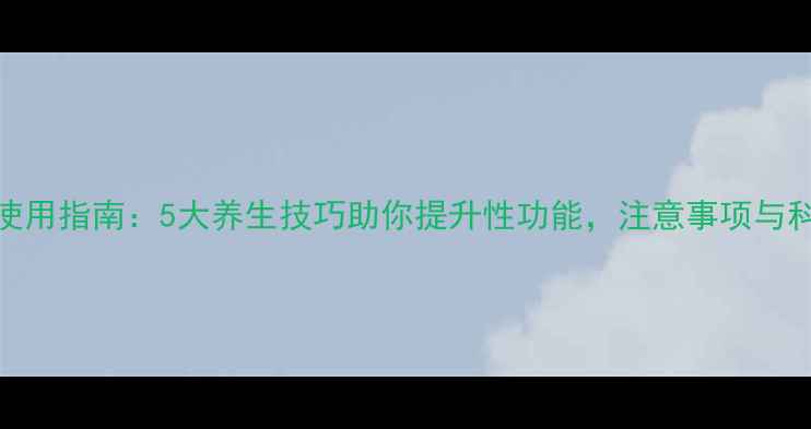 图片 希爱力正确使用指南：5大养生技巧助你提升性功能，注意事项与科学搭配方案