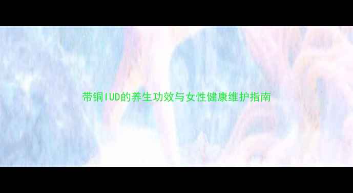 图片 带铜IUD的养生功效与女性健康维护指南