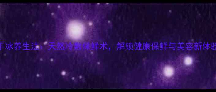 干冰养生法天然冷敷保鲜术解锁健康保鲜与美容新体验