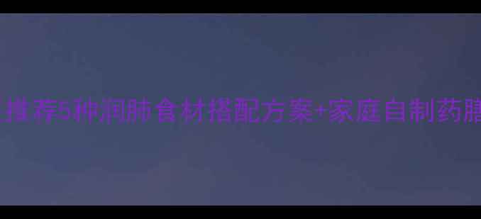 干咳食疗全攻略中医推荐5种润肺食材搭配方案家庭自制药膳教程附科学配比