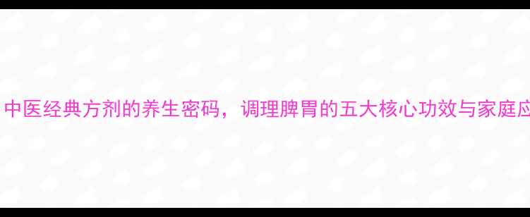 平胃散中医经典方剂的养生密码调理脾胃的五大核心功效与家庭应用指南