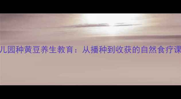 幼儿园种黄豆养生教育从播种到收获的自然食疗课堂