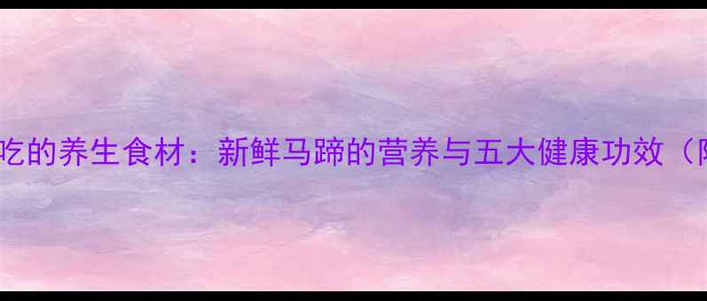 图片 广东人常吃的养生食材：新鲜马蹄的营养与五大健康功效（附食谱）2