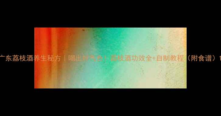 广东荔枝酒养生秘方喝出好气色荔枝酒功效全自制教程附食谱