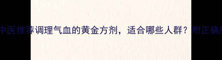 归脾丸中医推荐调理气血的黄金方剂适合哪些人群附正确服用指南