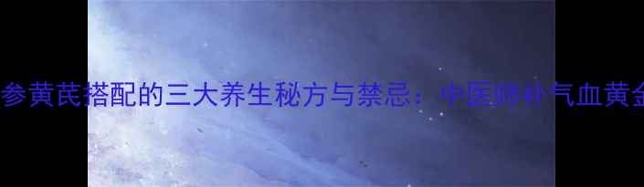 当归党参黄芪搭配的三大养生秘方与禁忌中医师补气血黄金组合