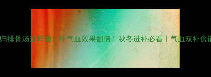 当归排骨汤这样做补气血效果翻倍秋冬进补必看气血双补食谱