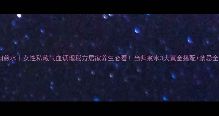 当归煎水女性私藏气血调理秘方居家养生必看当归煮水3大黄金搭配禁忌全