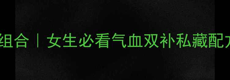 当归熟地白芍川穹四味黄金组合女生必看气血双补私藏配方附体质测试懒人食谱
