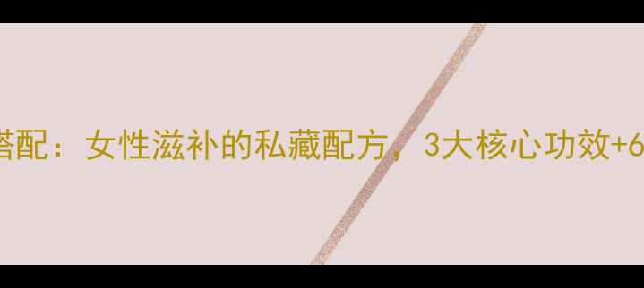 当归鱼胶黄金搭配女性滋补的私藏配方3大核心功效6种食疗方案大
