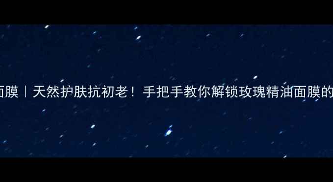 彼得罗夫玫瑰面膜天然护肤抗初老手把手教你解锁玫瑰精油面膜的5大养生用法