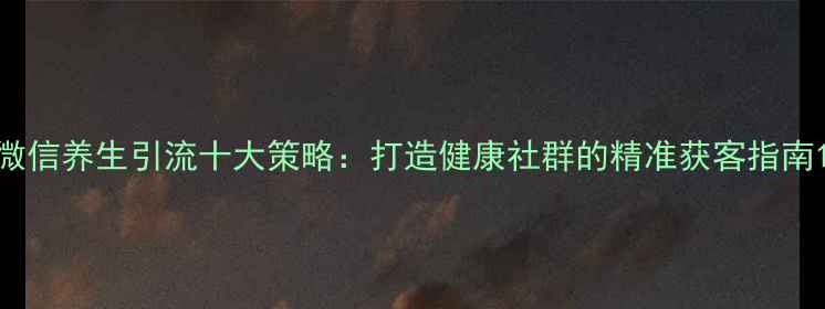 微信养生引流十大策略打造健康社群的精准获客指南