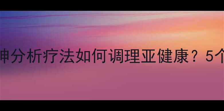 心理养生必看精神分析疗法如何调理亚健康5个步骤解锁身心平衡