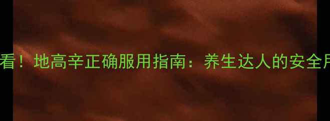 心脏健康必看地高辛正确服用指南养生达人的安全用药全攻略