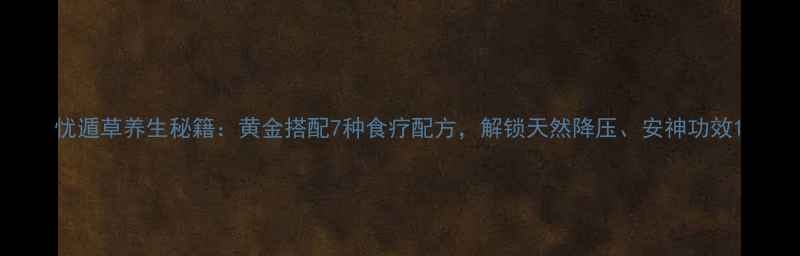 忧遁草养生秘籍黄金搭配7种食疗配方解锁天然降压安神功效