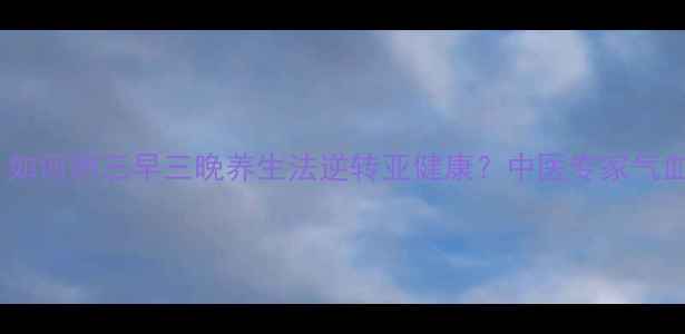 快节奏生活下如何用三早三晚养生法逆转亚健康中医专家气血调理黄金时段