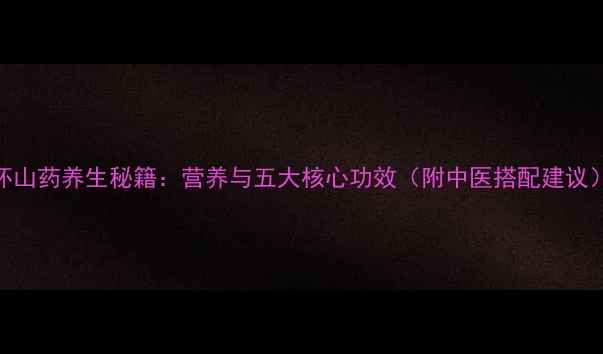 怀山药养生秘籍营养与五大核心功效附中医搭配建议