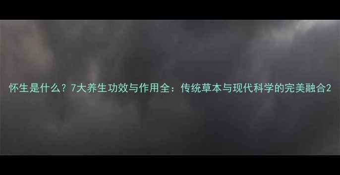 怀生是什么7大养生功效与作用全传统草本与现代科学的完美融合