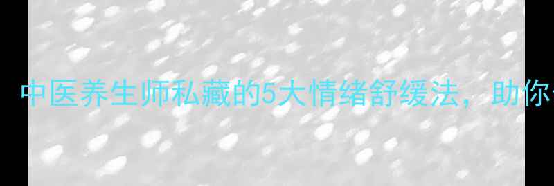 情绪管理必看中医养生师私藏的5大情绪舒缓法助你告别焦虑失眠
