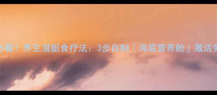 懒人必看养生潜艇食疗法3步自制海底营养舱激活免疫力