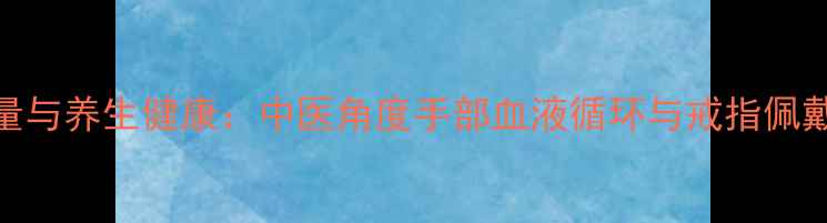 图片 戒指手围测量与养生健康：中医角度手部血液循环与戒指佩戴的科学方法