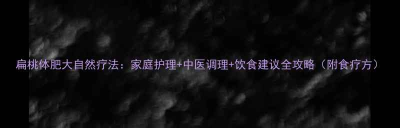 扁桃体肥大自然疗法家庭护理中医调理饮食建议全攻略附食疗方