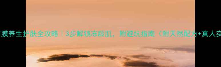 手撕面膜养生护肤全攻略3步解锁冻龄肌附避坑指南附天然配方真人实测